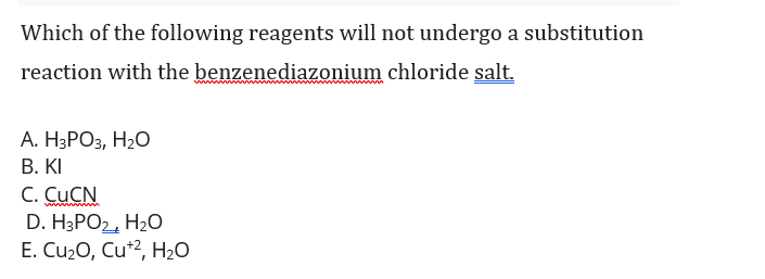 Which of the following reagents will not undergo a substitution
reaction with the benzenediazonium chloride salt.
А. НЗРОЗ, Н2О
В. КI
C. CUCN
D. H3PO2, H20
E. Cu2O, Cu*2, H20
