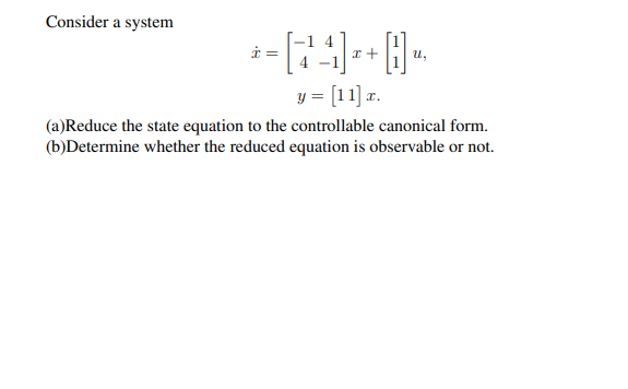 Consider a system
1 4
i =
y = [11] r.
(a)Reduce the state equation to the controllable canonical form.
(b)Determine whether the reduced equation is observable or not.
