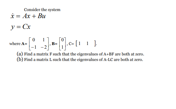 Consider the system
* = Ax + Bu
y = Cx
1
B=
where A=
(a) Find a matrix F such that the eigenvalues of A+BF are both at zero.
(b) Find a matrix L such that the eigenvalues of A-LC are both at zero.
