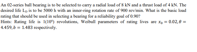 An 02-series ball bearing is to be selected to carry a radial load of 8 kN and a thrust load of 4 kN. The
desired life Lp is to be 5000 h with an inner-ring rotation rate of 900 rev/min. What is the basic load
rating that should be used in selecting a bearing for a reliability goal of 0.90?
Hints: Rating life is 1(10°) revolutions, Weibull parameters of rating lives are x, = 0.02,0 =
4.459, b = 1.483 respectively.
