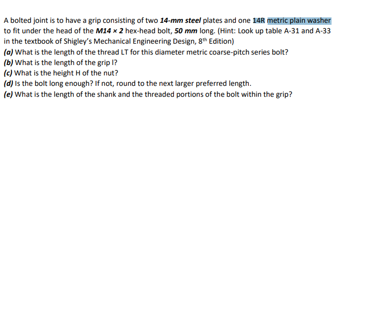 A bolted joint is to have a grip consisting of two 14-mm steel plates and one 14R metric plain washer
to fit under the head of the M14 x 2 hex-head bolt, 50 mm long. (Hint: Look up table A-31 and A-33
in the textbook of Shigley's Mechanical Engineering Design, 8th Edition)
(a) What is the length of the thread LT for this diameter metric coarse-pitch series bolt?
(b) What is the length of the grip l?
(c) What is the height H of the nut?
(d) Is the bolt long enough? If not, round to the next larger preferred length.
(e) What is the length of the shank and the threaded portions of the bolt within the grip?
