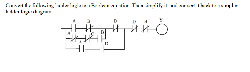 Convert the following ladder logic to a Boolean equation. Then simplify it, and convert it back to a simpler
ladder logic diagram.
A
B
D
D B
Y
D
HH
