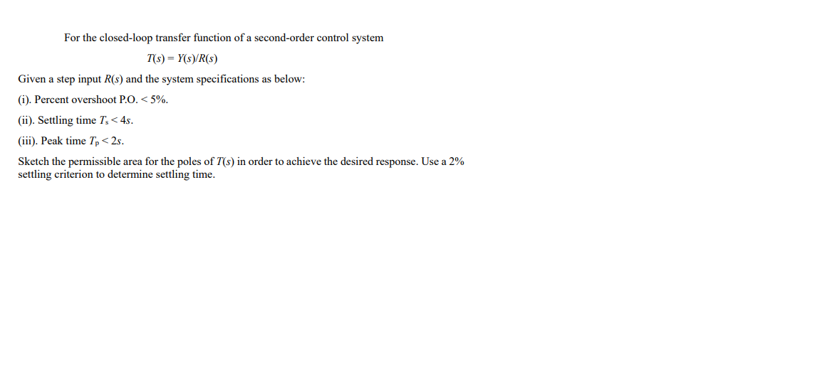 For the closed-loop transfer function of a second-order control system
T(s) = Y(s)/R(s)
Given a step input R(s) and the system specifications as below:
(i). Percent overshoot P.O. < 5%.
(ii). Settling time T,< 4s.
(iii). Peak time Tp< 2s.
Sketch the permissible area for the poles of T(s) in order to achieve the desired response. Use a 2%
settling criterion to determine settling time.
