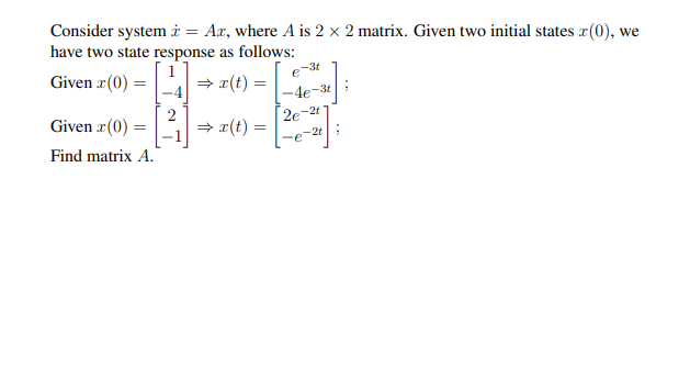 Consider system i = Ax, where A is 2 x 2 matrix. Given two initial states x(0), we
have two state response as follows:
Given r(0) =
e
-3t
= r(t)
-4e-3t
Given r(0) =
= x(t) =
2e-2t 1
-2t
Find matrix A.
