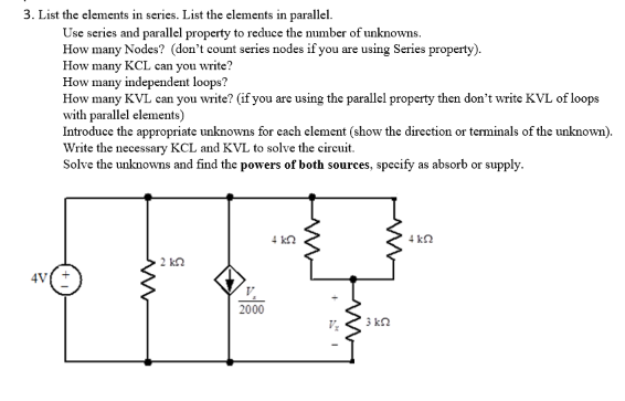 3. List the elements in series. List the elements in parallel.
Use series and parallel property to reduce the number of unknowns.
How many Nodes? (don't count series nodes if you are using Series property).
How many KCL can you write?
How many independent loops?
How many KVL can you write? (if you are using the parallel property then don't write KVL of loops
with parallel elements)
Introduce the appropriate unknowns for each element (show the direction or terminals of the unknown).
Write the necessary KCL and KVL to solve the circuit.
Solve the unknowns and find the powers of both sources, specify as absorb or supply.
2 ΚΩ
2000
4 kn
V₂
m
13 ΚΩ