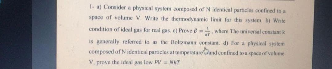 1- a) Consider a physical system composed of N identical particles confined to a
space of volume V. Write the thermodynamic limit for this system. b) Write
condition of ideal gas for real gas, c) Prove B =, where The universal constant k
%3D
is generally referred to as the Boltzmann constant. d) For a physical system
composed of N identical particles at temperatureJand confined to a space of volume
V, prove the ideal gas low PV NkT
