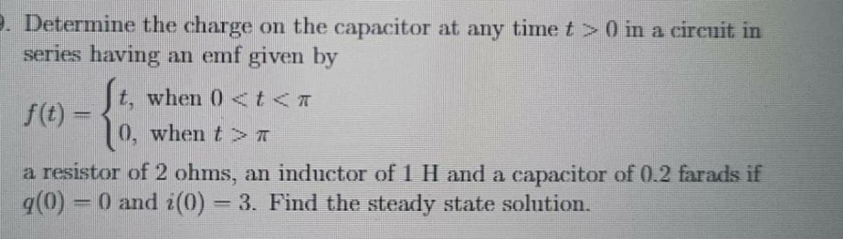 2. Determine the charge on the capacitor at any time t >0 in a cireuit in
series having an emf given by
t, when 0 <t<T
f(t) =
0, when t > A
a resistor of 2 ohms, an inductor of 1 H and a capacitor of 0.2 farads if
q(0) - 0 and i(0) = 3. Find the steady state solution.
%3D
