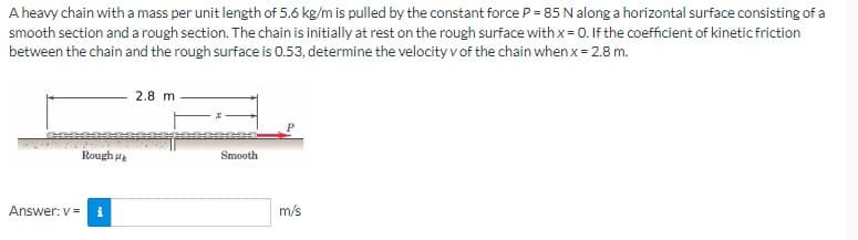A heavy chain with a mass per unit length of 5.6 kg/m is pulled by the constant force P = 85 N along a horizontal surface consisting of a
smooth section and a rough section. The chain is initially at rest on the rough surface with x = 0. If the coefficient of kinetic friction
between the chain and the rough surface is 0.53, determine the velocity v of the chain when x = 2.8 m.
Rough
Answer: v= i
2.8 m
Smooth
m/s