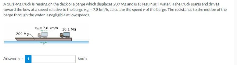 A 10.1-Mg truck is resting on the deck of a barge which displaces 209 Mg and is at rest in still water. If the truck starts and drives
toward the bow at a speed relative to the barge Vrel = 7.8 km/h, calculate the speed v of the barge. The resistance to the motion of the
barge through the water is negligible at low speeds.
209 Mg
Answer: v= i
7.8 km/h 10.1 Mg
km/h