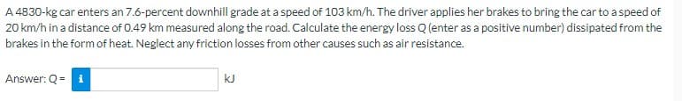 A 4830-kg car enters an 7.6-percent downhill grade at a speed of 103 km/h. The driver applies her brakes to bring the car to a speed of
20 km/h in a distance of 0.49 km measured along the road. Calculate the energy loss Q (enter as a positive number) dissipated from the
brakes in the form of heat. Neglect any friction losses from other causes such as air resistance.
Answer: Q = i
kJ