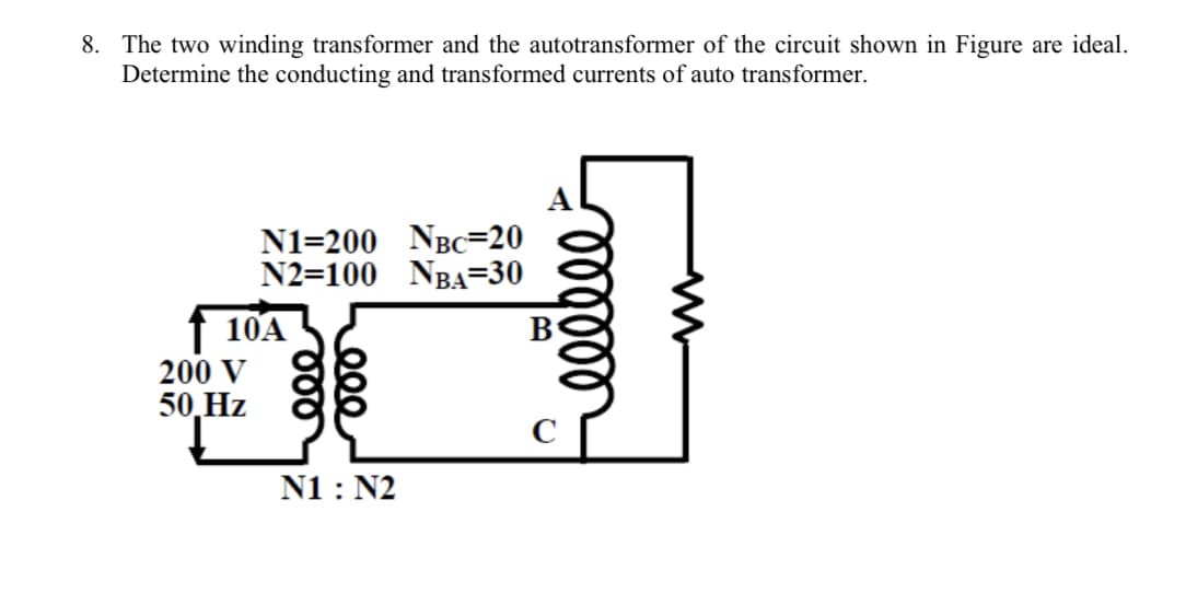 8. The two winding transformer and the autotransformer of the circuit shown in Figure are ideal.
Determine the conducting and transformed currents of auto transformer.
N1=200 NBc=20
N2=100 NBA=30
f 10A
200 V
50,Hz
N1 : N2
lllll
