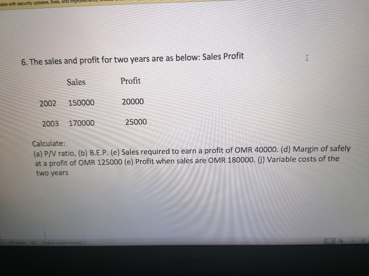 date with security updates, fixes, and improvel
6. The sales and profit for two years are as below: Sales Profit
Sales
Profit
2002
150000
20000
2003
170000
25000
Calculate:
(a) P/V ratio, (b) B.E.P. (e) Sales required to earn a profit of OMR 40000. (d) Margin of safely
at a profit of OMR 125000 (e) Profit when sales are OMR 180000. (G) Variable costs of the
two years
770 words E
Englios ited States
