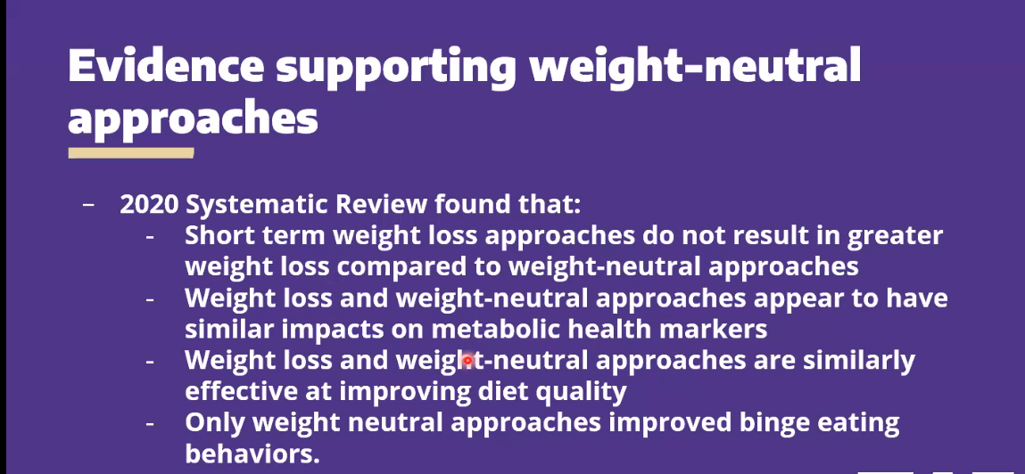 Evidence supporting weight-neutral
approaches
2020 Systematic Review found that:
Short term weight loss approaches do not result in greater
weight loss compared to weight-neutral approaches
Weight loss and weight-neutral approaches appear to have
similar impacts on metabolic health markers
Weight loss and weight-neutral approaches are similarly
effective at improving diet quality
Only weight neutral approaches improved binge eating
behaviors.