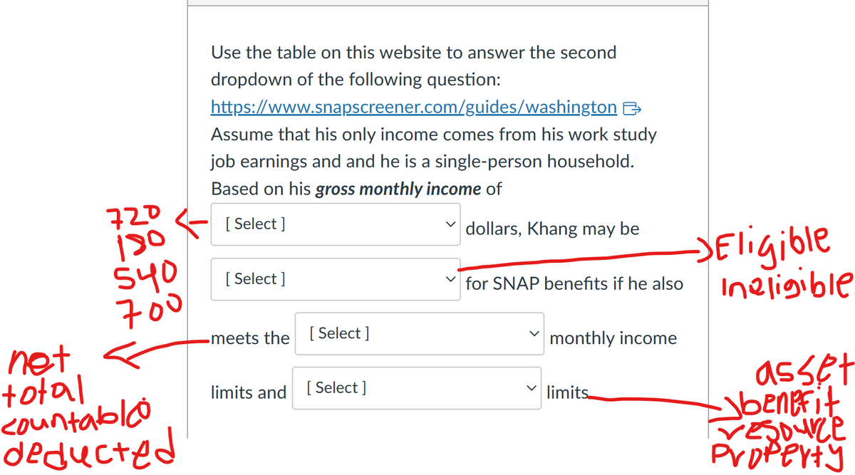 720
180
540
70⁰
net <
total
countablco
deducted
Use the table on this website to answer the second
dropdown of the following question:
https://www.snapscreener.com/guides/washington
Assume that his only income comes from his work study
job earnings and and he is a single-person household.
Based on his gross monthly income of
[Select]
dollars, Khang may be
[Select]
.meets the
[Select]
limits and [Select]
for SNAP benefits if he also
monthly income
limits.
SEligible
Ineligible
asset
benefit
resource
Property