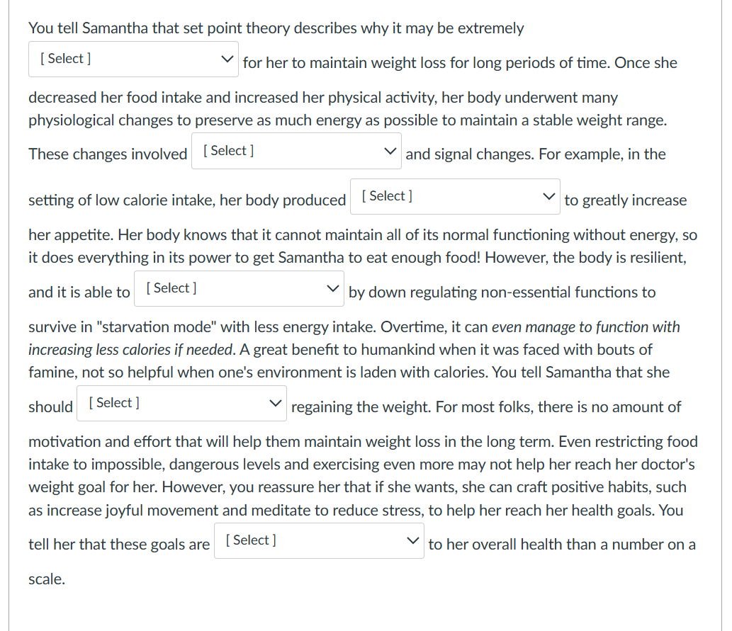 You tell Samantha that set point theory describes why it may be extremely
[Select]
for her to maintain weight loss for long periods of time. Once she
decreased her food intake and increased her physical activity, her body underwent many
physiological changes to preserve as much energy as possible to maintain a stable weight range.
These changes involved [Select ]
✓ and signal changes. For example, in the
setting of low calorie intake, her body produced [Select]
to greatly increase
her appetite. Her body knows that it cannot maintain all of its normal functioning without energy, so
it does everything in its power to get Samantha to eat enough food! However, the body is resilient,
and it is able to
[Select]
by down regulating non-essential functions to
survive in "starvation mode" with less energy intake. Overtime, it can even manage to function with
increasing less calories if needed. A great benefit to humankind when it was faced with bouts of
famine, not so helpful when one's environment is laden with calories. You tell Samantha that she
should [Select]
regaining the weight. For most folks, there is no amount of
motivation and effort that will help them maintain weight loss in the long term. Even restricting food
intake to impossible, dangerous levels and exercising even more may not help her reach her doctor's
weight goal for her. However, you reassure her that if she wants, she can craft positive habits, such
as increase joyful movement and meditate to reduce stress, to help her reach her health goals. You
tell her that these goals are [Select]
to her overall health than a number on a
scale.