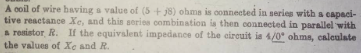 A coil of wire having a value of (5+j8) ohms is connected in series with a capaci-
tive reactance Xe, and this series combination is then connected in parallel with
a resistor, R. If the equivalent impedance of the circuit is 4/0° ohms, calculate
the values of Xe and R.