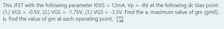 This JFET with the following parameter IDSS = 12mA, Vp = -8V at the following dc bias point
(1.) VGS = -0.5V, (2.) VGS = -1.75V, (3.) VGS = -3.5V. Find the a. maximum value of gm (gm0),
b. find the value of gm at each operating point. O
