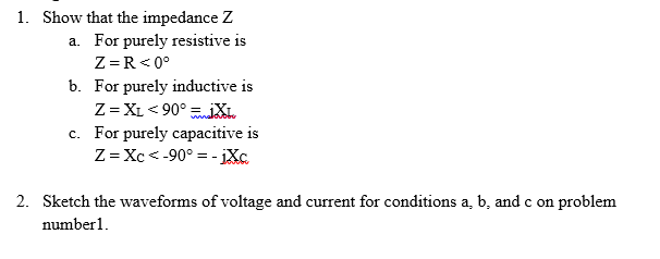 1. Show that the impedance Z
a. For purely resistive is
Z=R< 0°
b. For purely inductive is
Z = XL < 90° XL
c. For purely capacitive is
Z= Xc < -90° = - iXc
2. Sketch the waveforms of voltage and current for conditions a, b, and c on problem
number1.
