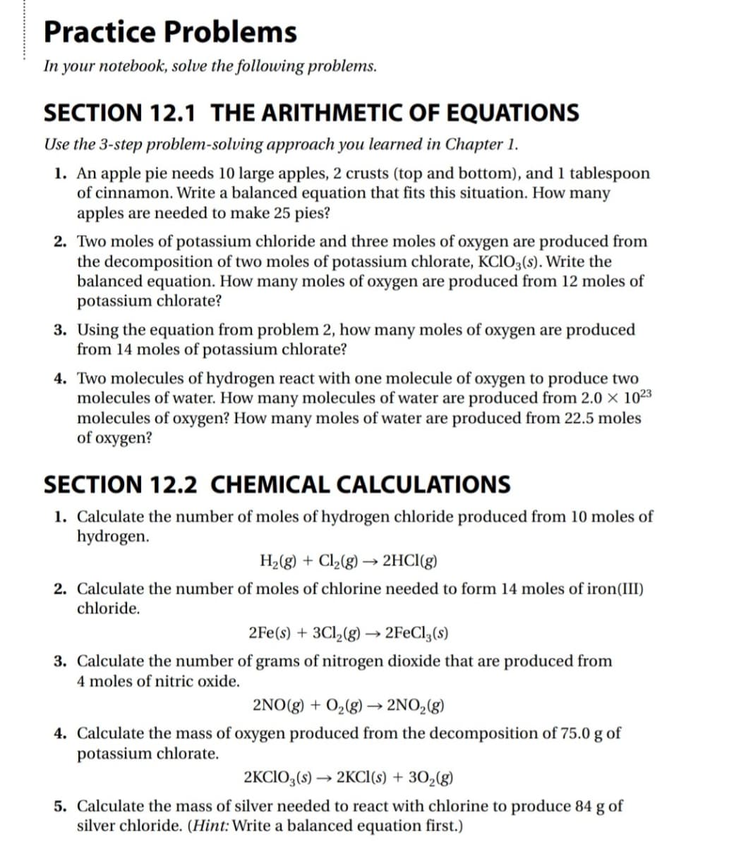Practice Problems
In your notebook, solve the following problems.
SECTION 12.1 THE ARITHMETIC OF EQUATIONS
Use the 3-step problem-solving approach you learned in Chapter 1.
1. An apple pie needs 10 large apples, 2 crusts (top and bottom), and 1 tablespoon
of cinnamon. Write a balanced equation that fits this situation. How many
apples are needed to make 25 pies?
2. Two moles of potassium chloride and three moles of oxygen are produced from
the decomposition of two moles of potassium chlorate, KCIO3(s). Write the
balanced equation. How many moles of oxygen are produced from 12 moles of
potassium chlorate?
3. Using the equation from problem 2, how many moles of oxygen are produced
from 14 moles of potassium chlorate?
4. Two molecules of hydrogen react with one molecule of oxygen to produce two
molecules of water. How many molecules of water are produced from 2.0 × 1023
molecules of oxygen? How many moles of water are produced from 22.5 moles
of oxygen?
SECTION 12.2 CHEMICAL CALCULATIONS
1. Calculate the number of moles of hydrogen chloride produced from 10 moles of
hydrogen.
H2(g) + Cl2(g) → 2HCI(g)
2. Calculate the number of moles of chlorine needed to form 14 moles of iron(III)
chloride.
2Fe(s) + 3Cl,(g) → 2F€CI3(s)
3. Calculate the number of grams of nitrogen dioxide that are produced from
4 moles of nitric oxide.
2NO(g) + O2(g) → 2NO,(g)
4. Calculate the mass of oxygen produced from the decomposition of 75.0 g of
potassium chlorate.
2KCIO3,(s) → 2KCI(s) + 30,(g)
5. Calculate the mass of silver needed to react with chlorine to produce 84 g of
silver chloride. (Hint: Write a balanced equation first.)

