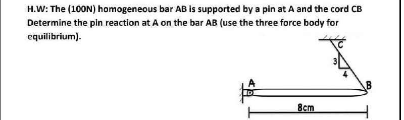 H.W: The (100N) homogeneous bar AB is supported by a pin at A and the cord CB
Determine the pin reaction at A on the bar AB (use the three force body for
equilibrium).
A
8cm
B