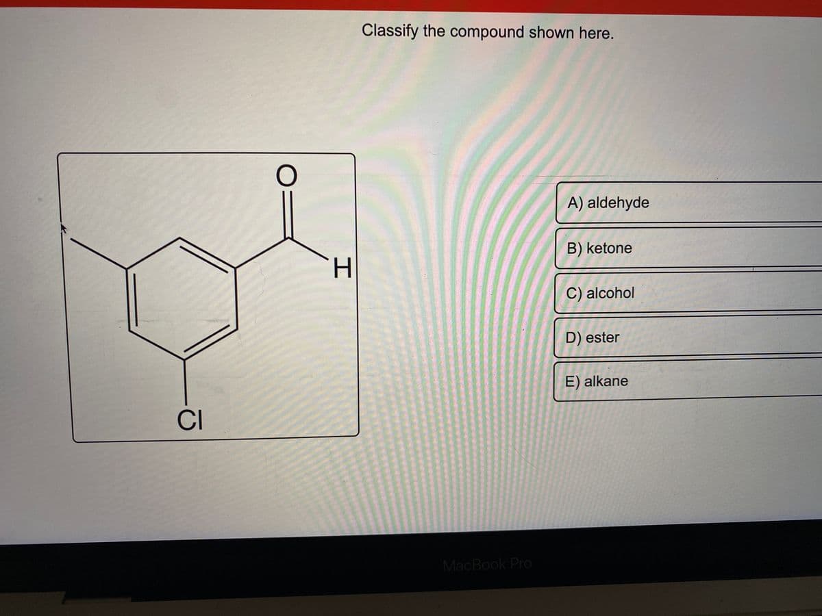 CI
O=
H
Classify the compound shown here.
MacBook Pro
A) aldehyde
B) ketone
C) alcohol
D) ester
E) alkane
