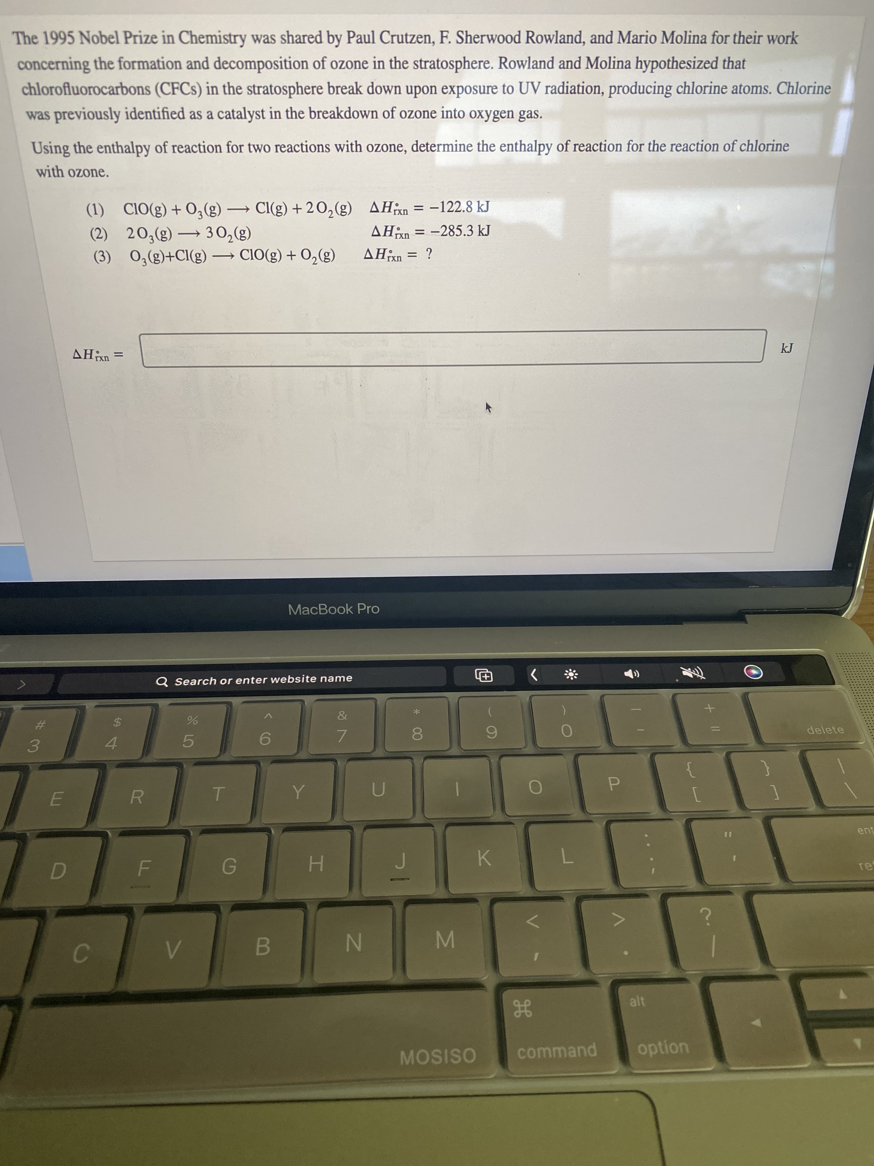 MN
IN
The 1995 Nobel Prize in Chemistry was shared by Paul Crutzen, F. Sherwood Rowland, and Mario Molina for their work
concerning the formation and decomposition of ozone in the stratosphere. Rowland and Molina hypothesized that
chlorofluorocarbons (CFCS) in the stratosphere break down upon exposure to UV radiation, producing chlorine atoms. Chlorine
was previously identified as a catalyst in the breakdown of ozone into oxygen gas.
Using the enthalpy of reaction for two reactions with ozone, determine the enthalpy of reaction for the reaction of chlorine
with ozone.
(1) CIO(g) + O,(g) → Cl(g) + 20,(g) AHxn = -122.8 kJ
AHn = -285.3 kJ
|
rxn
AHn = ?
(3)°O + (3)OIƆ (3)1Ɔ+(3)*o (£)
(3) 0E – (3)°07 (2)
rxn
%3D
= UXHV
kJ
MacBook Pro
Q Search or enter website name
The
&
%23
$4
3.
4.
5.
7.
6.
delete
R
H.
K.
re
B.
HE
MOSISO
command
option
