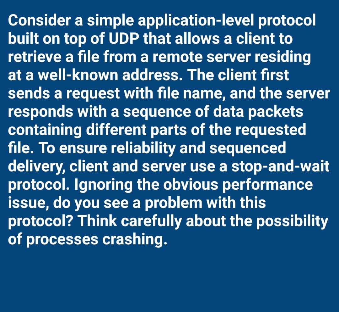Consider a simple application-level protocol
built on top of UDP that allows a client to
retrieve a file from a remote server residing
at a well-known address. The client first
sends a request with file name, and the server
responds with a sequence of data packets
containing different parts of the requested
file. To ensure reliability and sequenced
delivery, client and server use a stop-and-wait
protocol. Ignoring the obvious performance
issue, do you see a problem with this
protocol? Think carefully about the possibility
of processes crashing.