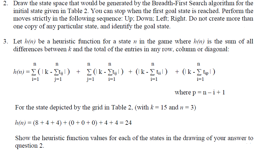 2. Draw the state space that would be generated by the Breadth-First Search algorithm for the
initial state given in Table 2. You can stop when the first goal state is reached. Perform the
moves strictly in the following sequence: Up; Down; Left; Right. Do not create more than
one copy of any particular state, and identify the goal state.
3. Let h(n) be a heuristic function for a state n in the game where h(n) is the sum of all
differences between k and the total of the entries in any row, column or diagonal:
n
n
n
11
11
h(n) = Σ (lk - Σtij¹) + Σ(k-Σtÿj¹) + (k-Σtiil)
i=1
j=1
j=1
i=1
i=1
n
+ (k - Σ tip | )
i=1
where p = n-i +1
For the state depicted by the grid in Table 2, (with k = 15 and n = 3)
h(n) = (8 + 4 + 4) + (0 + 0 + 0) + 4 + 4 = 24
Show the heuristic function values for each of the states in the drawing of your answer to
question 2.