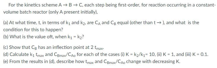 For the kinetics scheme A → B → C, each step being first-order, for reaction occurring in a constant-
volume batch reactor (only A present initially),
(a) At what time, t, in terms of k₁ and k2, are Cд and CB equal (other than t→), and what is the
condition for this to happen?
(b) What is the value oft, when k₁ = k₂?
(c) Show that CB has an inflection point at 2 tmax.
(d) Calculate k₁ tmax and CBmax/CAo for each of the cases (i) K = K2/k1= 10, (ii) K = 1, and (iii) K = 0.1.
(e) From the results in (d), describe how tmax and CBmax/CAo change with decreasing K.
