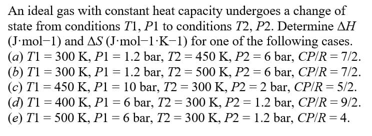 An ideal gas with constant heat capacity undergoes a change of
state from conditions T1, P1 to conditions T2, P2. Determine AH
(J.mol-1) and AS (J.mol-1·K-1) for one of the following cases.
(a) T1 = 300 K, P1 = 1.2 bar, 72 = 450 K, P2 = 6 bar, CP/R = 7/2.
(b) T1 = 300 K, P1 = 1.2 bar, T2 = 500 K, P2 = 6 bar, CP/R = 7/2.
(c) T1 = 450 K, P1 = 10 bar, T2 = 300 K, P2 = 2 bar, CP/R = 5/2.
(d) T1 = 400 K, P1 = 6 bar, T2 = 300 K, P2 = 1.2 bar, CP/R = 9/2.
(e) T1 = 500 K, P1 = 6 bar, T2 = 300 K, P2 = 1.2 bar, CP/R = 4.
