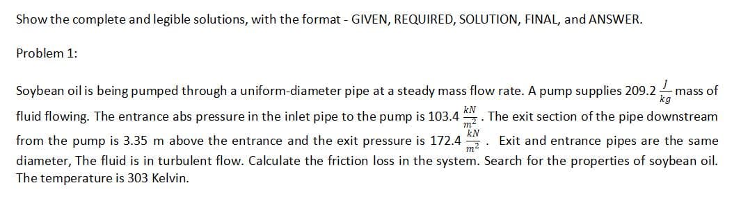 Show the complete and legible solutions, with the format GIVEN, REQUIRED, SOLUTION, FINAL, and ANSWER.
Problem 1:
Soybean oil is being pumped through a uniform-diameter pipe at a steady mass flow rate. A pump supplies 209.2
- mass of
fluid flowing. The entrance abs pressure in the inlet pipe to the pump is 103.4
m2
kN
The exit section of the pipe downstream
kN
from the pump is 3.35 m above the entrance and the exit pressure is 172.4
Exit and entrance pipes are the same
diameter, The fluid is in turbulent flow. Calculate the friction loss in the system. Search for the properties of soybean oil.
The temperature is 303 Kelvin.
