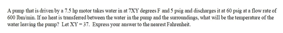 A pump that is driven by a 7.5 hp motor takes water in at 7XY degrees F and 5 psig and discharges it at 60 psig at a flow rate of
600 lbm/min. If no heat is transferred between the water in the pump and the surroundings, what will be the temperature of the
water leaving the pump? Let XY=37. Express your answer to the nearest Fahrenheit.

