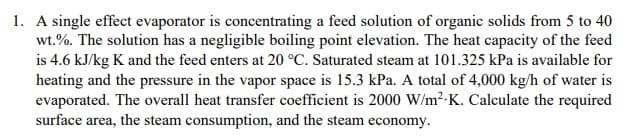 1. A single effect evaporator is concentrating a feed solution of organic solids from 5 to 40
wt.%. The solution has a negligible boiling point elevation. The heat capacity of the feed
is 4.6 kJ/kg K and the feed enters at 20 °C. Saturated steam at 101.325 kPa is available for
heating and the pressure in the vapor space is 15.3 kPa. A total of 4,000 kg/h of water is
evaporated. The overall heat transfer coefficient is 2000 W/m²K. Calculate the required
surface area, the steam consumption, and the steam economy.