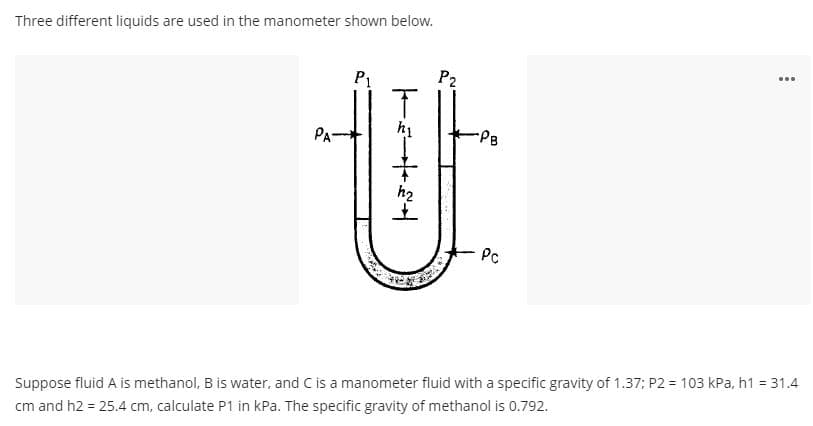 Three different liquids are used in the manometer shown below.
www
P₁
P2
T
Pc
Suppose fluid A is methanol, B is water, and C is a manometer fluid with a specific gravity of 1.37; P2 = 103 kPa, h1 = 31.4
cm and h2 = 25.4 cm, calculate P1 in kPa. The specific gravity of methanol is 0.792.
PA-
5+24
h₂
-PB