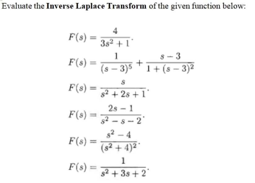 Evaluate the Inverse Laplace Transform of the given function below:
4
F(s)
3s2 +1
1
s - 3
F(s) =
(s – 3)5 T1+ (s – 3)2
|
F(s) =
s2 + 2s + 1'
2s - 1
F(s) =
s2 – s -- 2
s2 – 4
F(s) =
(s² + 4)² °
1
F(s) =
s2 + 3s + 2

