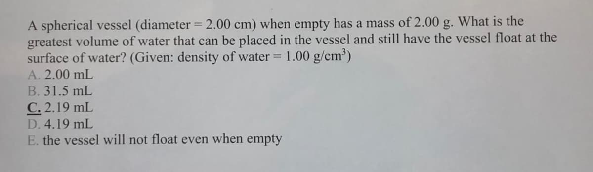 A spherical vessel (diameter = 2.00 cm) when empty has a mass of 2.00 g. What is the
greatest volume of water that can be placed in the vessel and still have the vessel float at the
surface of water? (Given: density of water =
1.00 g/cm?)
A. 2.00 mL
B. 31.5 mL
C. 2.19 mL
D. 4.19 mL
E. the vessel will not float even when empty
