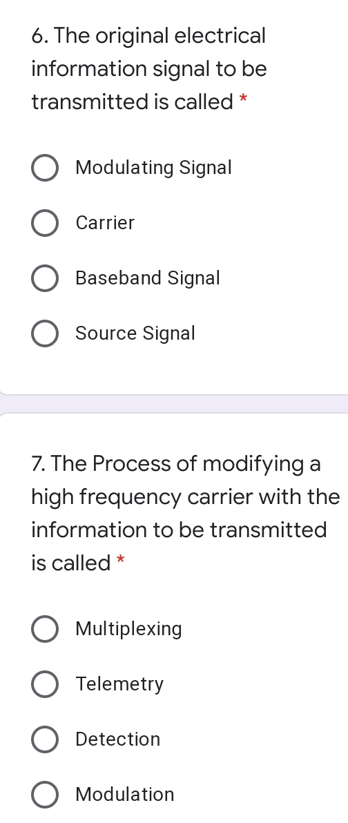 6. The original electrical
information signal to be
transmitted is called *
Modulating Signal
Carrier
Baseband Signal
Source Signal
7. The Process of modifying a
high frequency carrier with the
information to be transmitted
is called *
Multiplexing
Telemetry
Detection
Modulation
