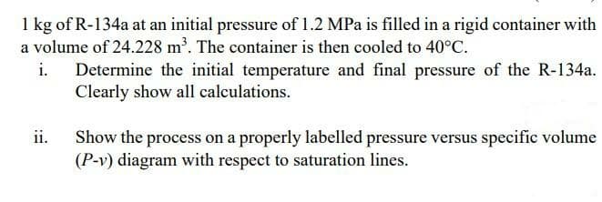 1 kg of R-134a at an initial pressure of 1.2 MPa is filled in a rigid container with
a volume of 24.228 m'. The container is then cooled to 40°C.
i. Determine the initial temperature and final pressure of the R-134a.
Clearly show all calculations.
ii.
Show the process on a properly labelled pressure versus specific volume
(P-v) diagram with respect to saturation lines.
