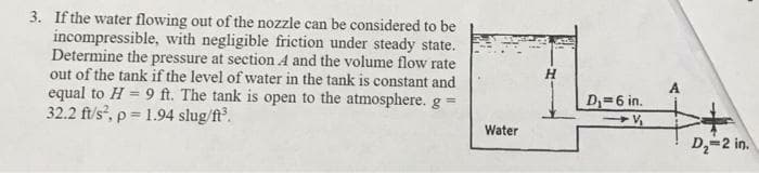 3. If the water flowing out of the nozzle can be considered to be
incompressible, with negligible friction under steady state.
Determine the pressure at section A and the volume flow rate
out of the tank if the level of water in the tank is constant and
equal to H = 9 ft. The tank is open to the atmosphere. g
32.2 ft/s, p = 1.94 slug/ft.
H.
A.
D=6 in.
%3D
Water
D=2 in.
