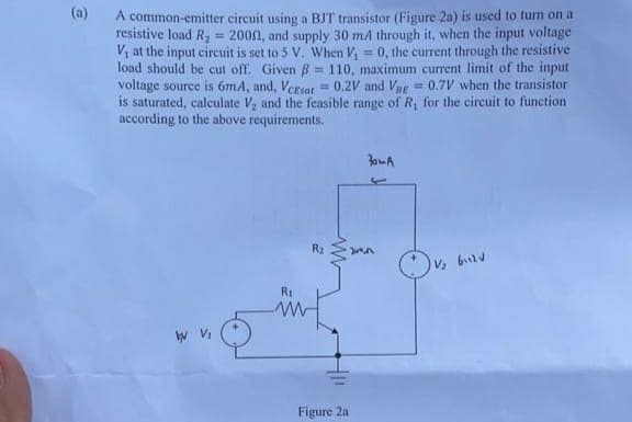 (a)
A common-emitter circuit using a BJT transistor (Figure 2a) is used to turn on a
resistive load R, = 2000, and supply 30 ma through it, when the input voltage
V, at the input circuit is set to 5 V. When V, 0, the current through the resistive
load should be cut off. Given B = 110, maximum current limit of the input
voltage source is 6mA, and, Ersor = 0.2V and Vue= 0.7V when the transistor
is saturated, calculate V, and the feasible range of R, for the circuit to function
according to the above requirements.
%3D
!!
R2
R1
Figure 2a
