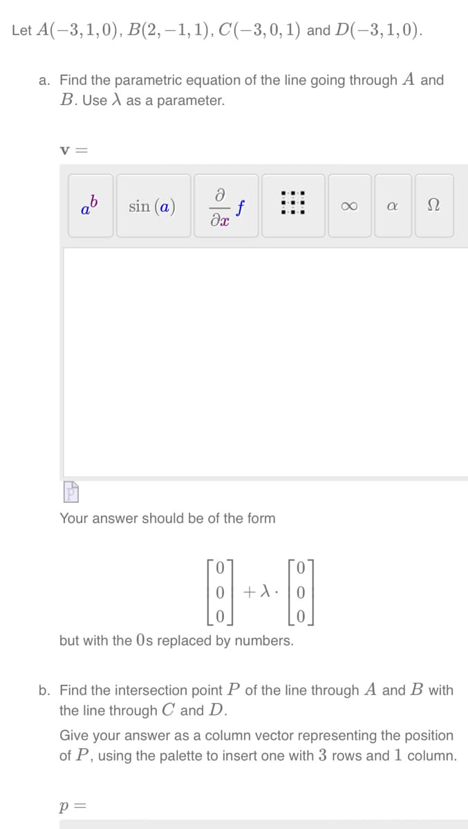 Let A(-3,1,0), B(2,−1, 1), C(-3, 0, 1) and D(-3, 1,0).
a. Find the parametric equation of the line going through A and
B. Use A as a parameter.
V =
ab sin (a)
ə
əx
f
Your answer should be of the form
p =
0
0 +λ.
0
but with the Os replaced by numbers.
[]
∞
a Ω
b. Find the intersection point P of the line through A and B with
the line through C and D.
Give your answer as a column vector representing the position
of P, using the palette to insert one with 3 rows and 1 column.