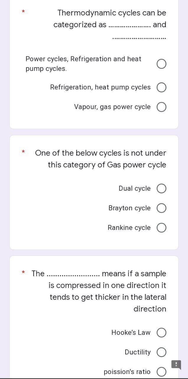 Thermodynamic cycles can be
categorized as
and
Power cycles, Refrigeration and heat
pump cycles.
Refrigeration, heat pump cycles
Vapour, gas power cycle
*
One of the below cycles is not under
this category of Gas power cycle
Dual cycle
Brayton cycle
Rankine cycle
The
means if a sample
is compressed in one direction it
tends to get thicker in the lateral
direction
Hooke's Law
Ductility
poission's ratio
*