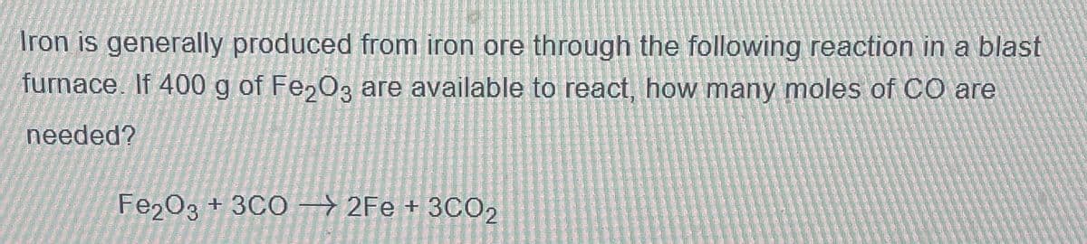 Iron is generally produced from iron ore through the following reaction in a blast
furnace. If 400 g of Fe2O3 are available to react, how many moles of CO are
needed?
Fe2O3 + 3C02Fe + 3CO2