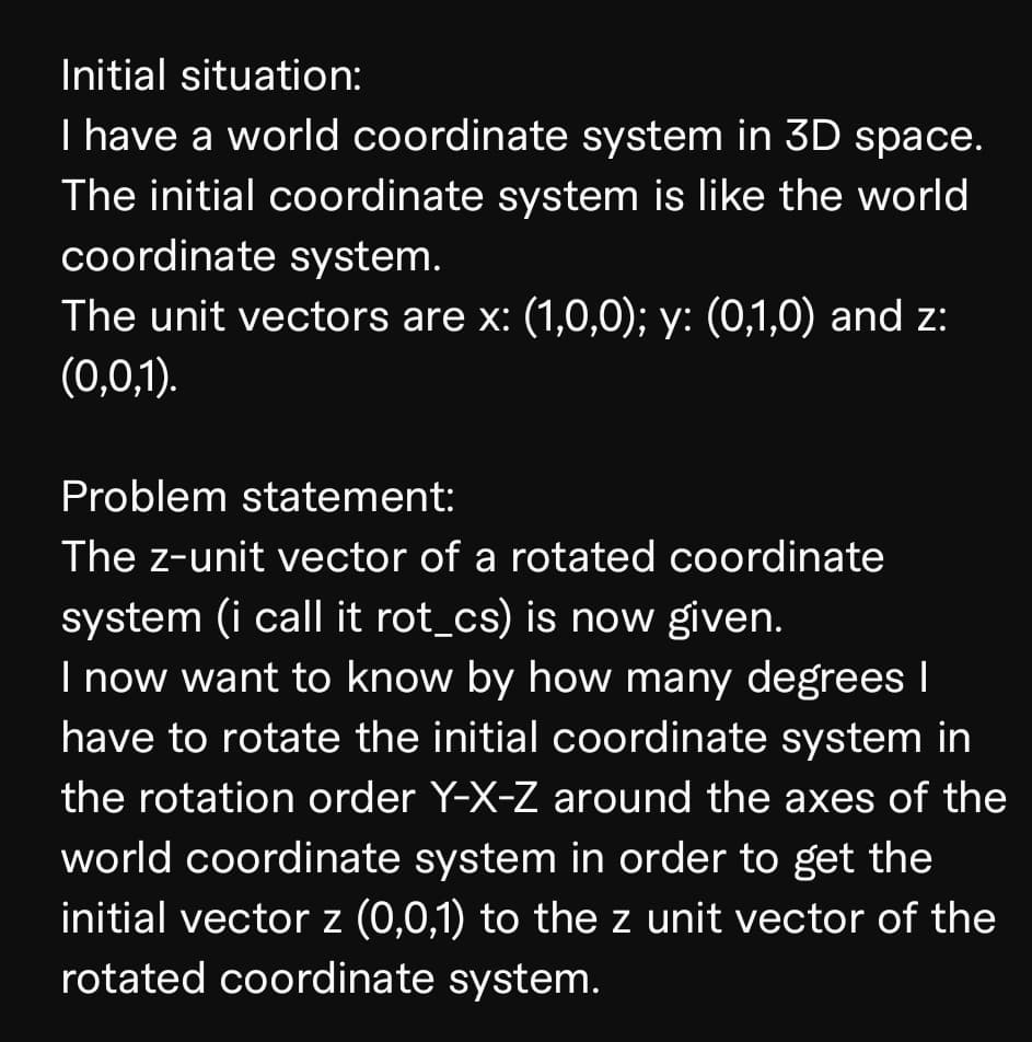Initial situation:
I have a world coordinate system in 3D space.
The initial coordinate system is like the world
coordinate system.
The unit vectors are x: (1,0,0); y: (0,1,0) and z:
(0,0,1).
Problem statement:
The z-unit vector of a rotated coordinate
system (i call it rot_cs) is now given.
I now want to know by how many degrees |
have to rotate the initial coordinate system in
the rotation order Y-X-Z around the axes of the
world coordinate system in order to get the
initial vector z (0,0,1) to the z unit vector of the
rotated coordinate system.