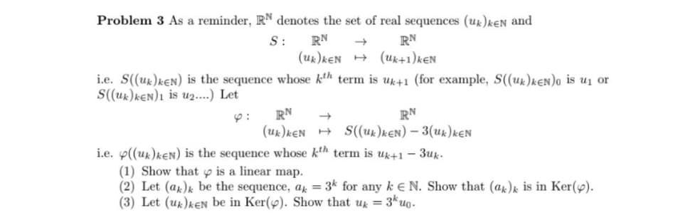 Problem 3 As a reminder, RN denotes the set of real sequences (uk)ken and
S :
RN
(uk)KEN
RN
(uk+1)KEN
i.e. S((uk)keN) is the sequence whose kth term is uk+1 (for example, S((uk)keN)o is u₁ or
S((uk)keN)1 is u2....) Let
4:
RN
RN
(uk) kEN S((uk)kEN)-3(uk) KEN
→
i.e. ((uk)keN) is the sequence whose kth term is uk+1-3uk
(1) Show that is a linear map.
(2) Let (ak)k be the sequence, ak
=
3k for any kN. Show that (ak)k is in Ker().
(3) Let (uk)ken be in Ker(). Show that uk = 3kuo.