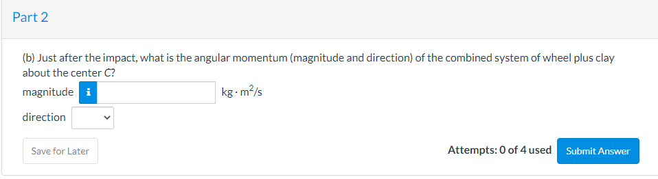 Part 2
(b) Just after the impact, what is the angular momentum (magnitude and direction) of the combined system of wheel plus clay
about the center C?
magnitude i
kg m?/s
direction
Save for Later
Attempts: 0 of 4 used Submit Answer
