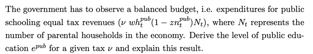 The government has to observe a balanced budget, i.e. expenditures for public
schooling equal tax revenues (v whub (1 - znub) Nt), where N represents the
number of parental households in the economy. Derive the level of public edu-
cation epub for a given tax v and explain this result.