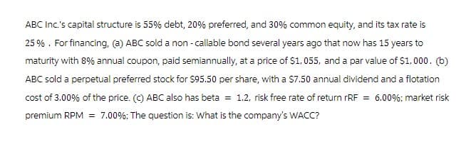 ABC Inc.'s capital structure is 55% debt, 20% preferred, and 30% common equity, and its tax rate is
25%. For financing, (a) ABC sold a non-callable bond several years ago that now has 15 years to
maturity with 8% annual coupon, paid semiannually, at a price of $1,055, and a par value of $1,000. (b)
ABC sold a perpetual preferred stock for $95.50 per share, with a $7.50 annual dividend and a flotation
cost of 3.00% of the price. (c) ABC also has beta = 1.2, risk free rate of return rRF = 6.00%; market risk
premium RPM = 7.00%; The question is: What is the company's WACC?