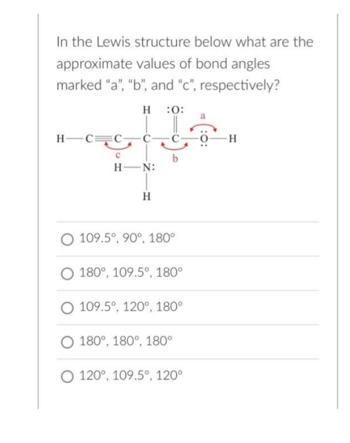 In the Lewis structure below what are the
approximate values of bond angles
marked "a", "b", and "c", respectively?
H C C-
с
H :0:
++
b
H-N:
H
O 109.5°, 90°, 180°
180°, 109.5°, 180°
O 109.5°, 120°, 180°
O 180°, 180°, 180°
O 120°, 109.5°, 120°
H
