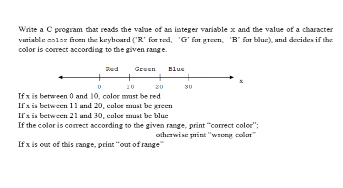 Write a C program that reads the value of an integer variable x and the value of a character
variable color from the keyboard (R' for red, 'G’ for green, B’ for blue), and decides if the
color is correct according to the given range.
Red
Green
Blue
10
20
30
If x is between 0 and 10, color must be red
If x is between 11 and 20, color must be green
If x is between 21 and 30, color must be blue
If the color is correct according to the given range, print "correct color";
otherwise print “wrong color"
If x is out of this range, print “out of range"
